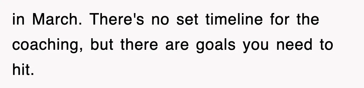 in March. There's no set timeline for the coaching, but there are goals you need to hit.