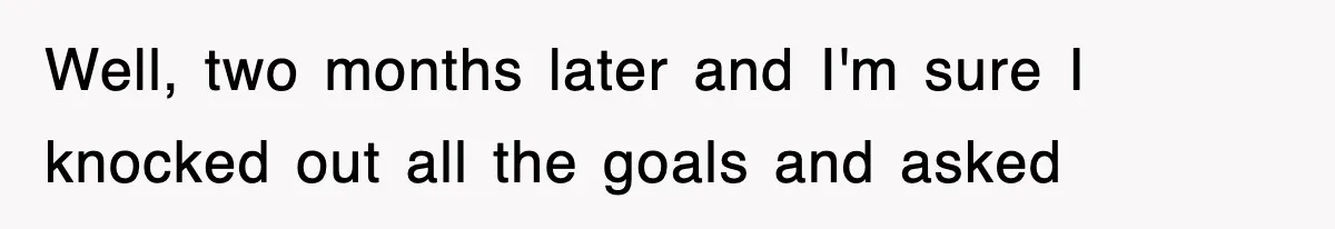 Well, two months later and I'm sure I knocked out all the goals and asked