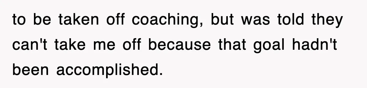 to be taken off coaching, but was told they can't take me off because that goal hadn't been accomplished.