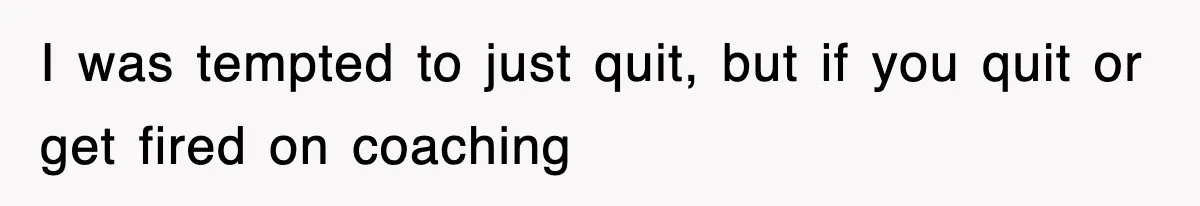 I was tempted to just quit, but if you quit or get fired on coaching