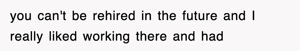 you can't be rehired in the future and I really liked working there and had