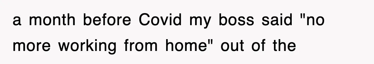 a month before Covid my boss said "no more working from home" out of the