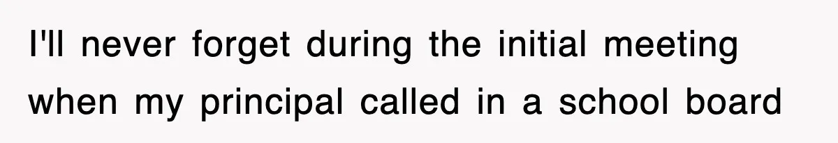 I'll never forget during the initial meeting when my principal called in a school board
