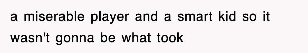 a miserable player and a smart kid so it wasn't gonna be what took