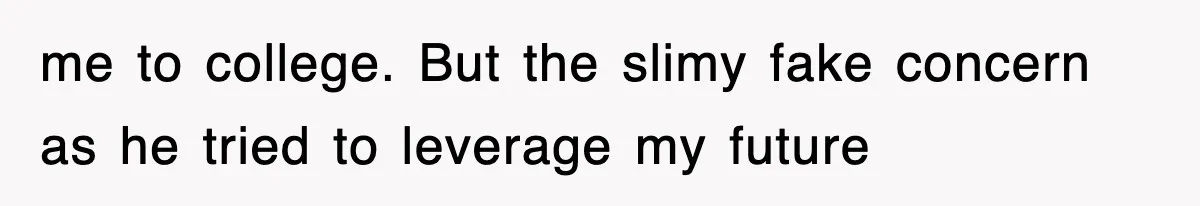 me to college. But the slimy fake concern as he tried to leverage my future