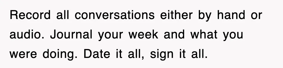 Record all conversations either by hand or audio. Journal your week and what you were doing. Date it all, sign it all.