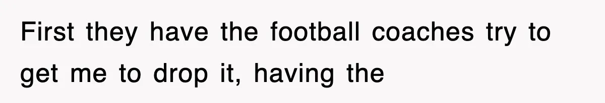 First they have the football coaches try to get me to drop it, having the