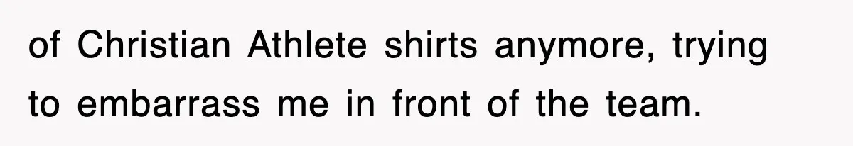 of Christian Athlete shirts anymore, trying to embarrass me in front of the team.
