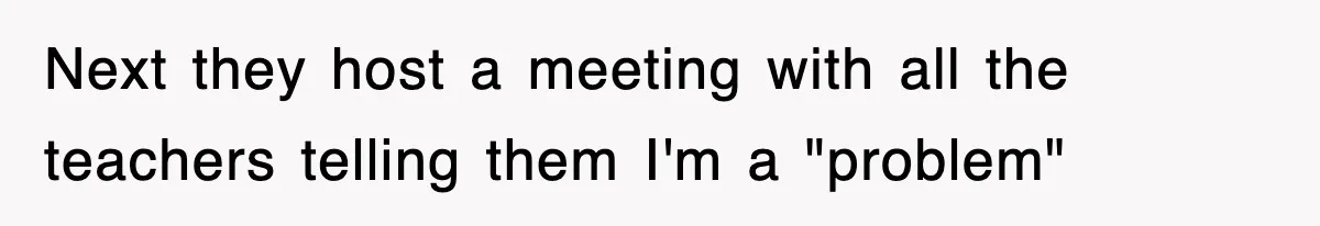 Next they host a meeting with all the teachers telling them I'm a "problem"