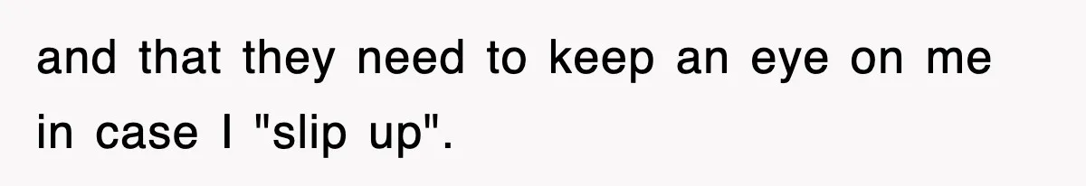 and that they need to keep an eye on me in case I "slip up".