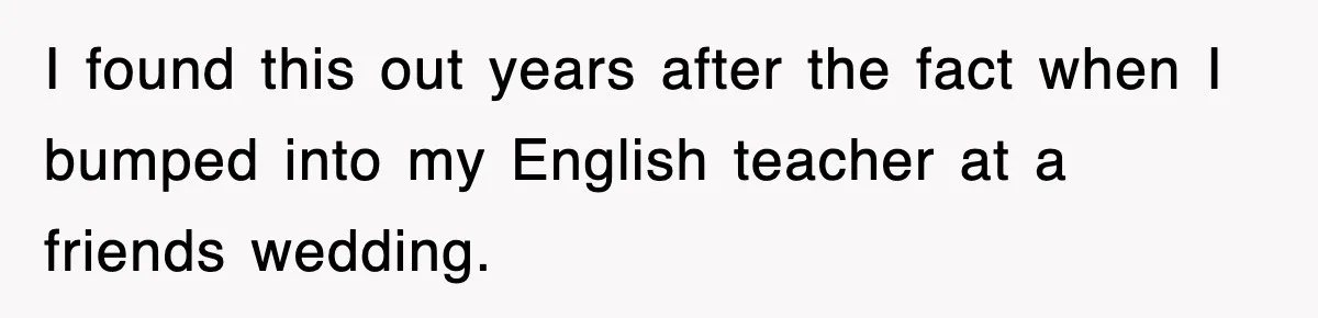 I found this out years after the fact when I bumped into my English teacher at a friends wedding.