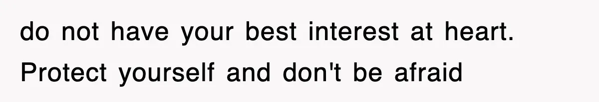 do not have your best interest at heart. Protect yourself and don't be afraid