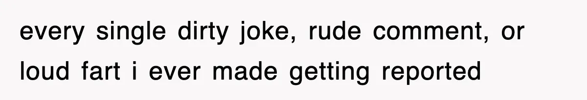 every single dirty joke, rude comment, or loud fart i ever made getting reported