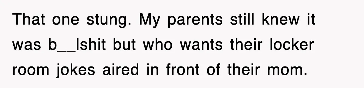 That one stung. My parents still knew it was b__lshit but who wants their locker room jokes aired in front of their mom.
