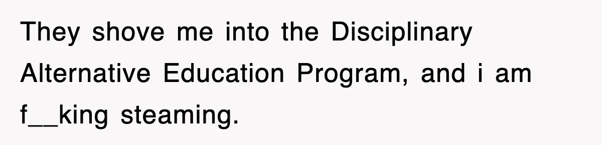 They shove me into the Disciplinary Alternative Education Program, and i am f__king steaming.