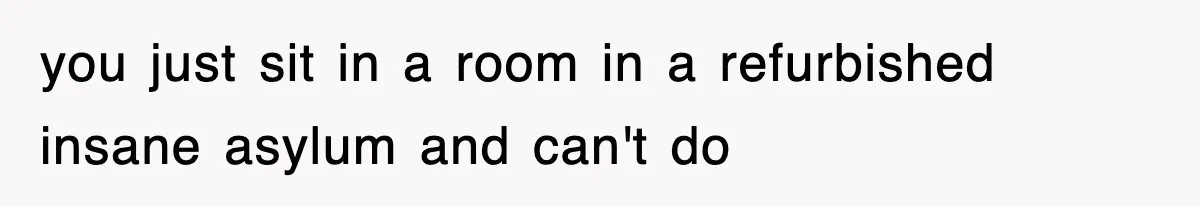 you just sit in a room in a refurbished insane asylum and can't do