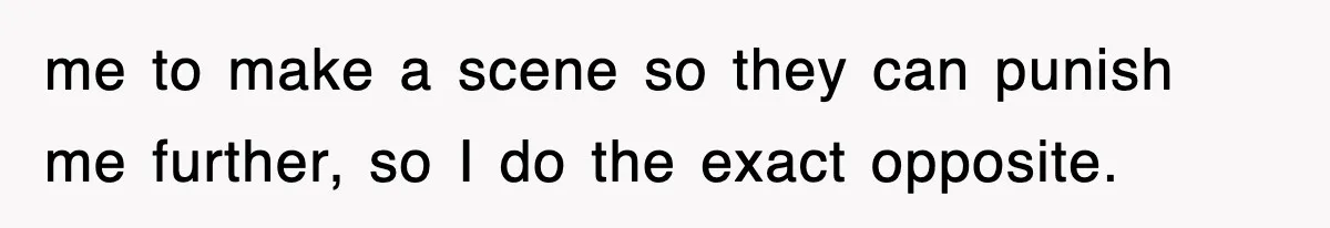 me to make a scene so they can punish me further, so I do the exact opposite.