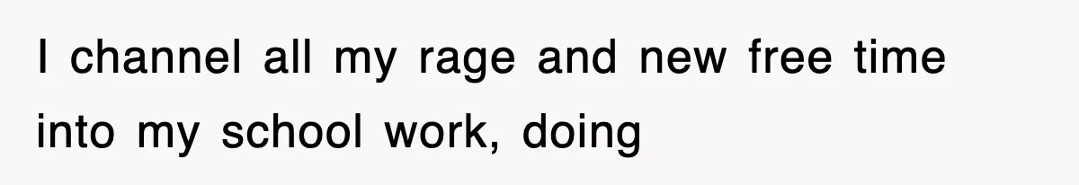 I channel all my rage and new free time into my school work, doing