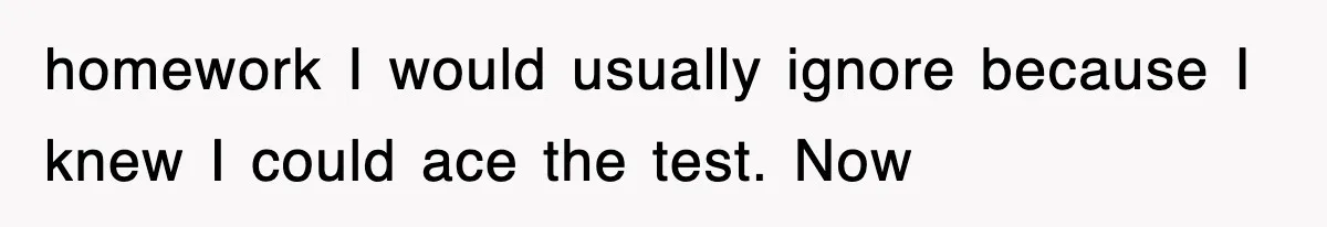 homework I would usually ignore because I knew I could ace the test. Now