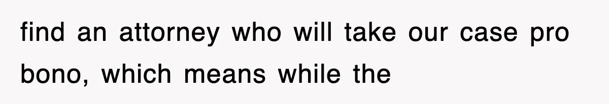 find an attorney who will take our case pro bono, which means while the