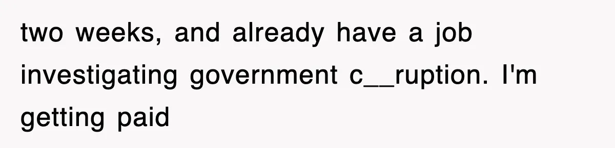 two weeks, and already have a job investigating government c__ruption. I'm getting paid