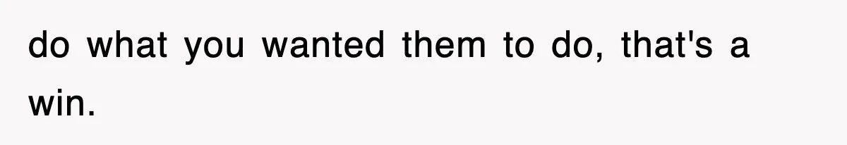 do what you wanted them to do, that's a win.
