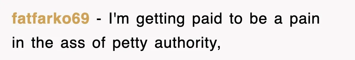 fatfarko69 − I'm getting paid to be a pain in the ass of petty authority,