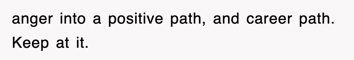 anger into a positive path, and career path. Keep at it.