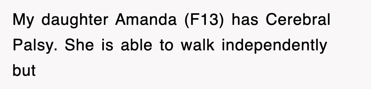 My daughter Amanda (F13) has Cerebral Palsy. She is able to walk independently but