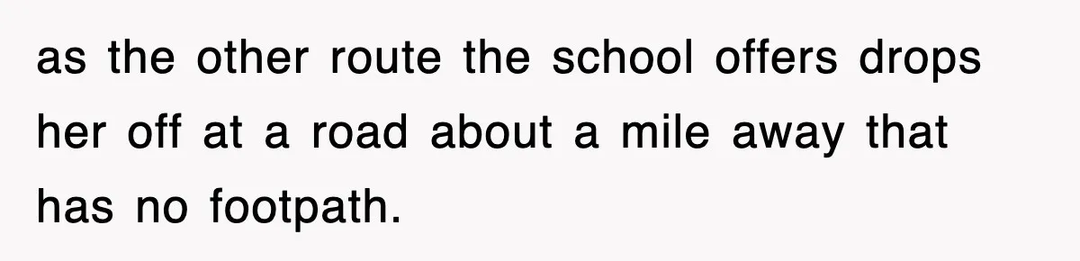 as the other route the school offers drops her off at a road about a mile away that has no footpath.