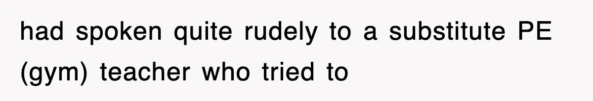 had spoken quite rudely to a substitute PE (gym) teacher who tried to