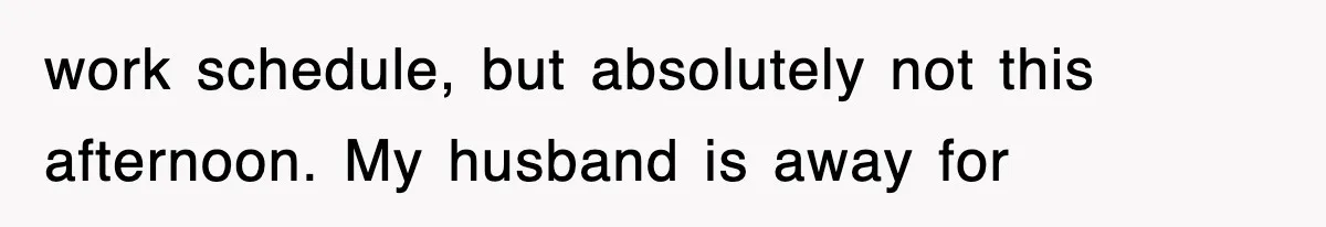 work schedule, but absolutely not this afternoon. My husband is away for