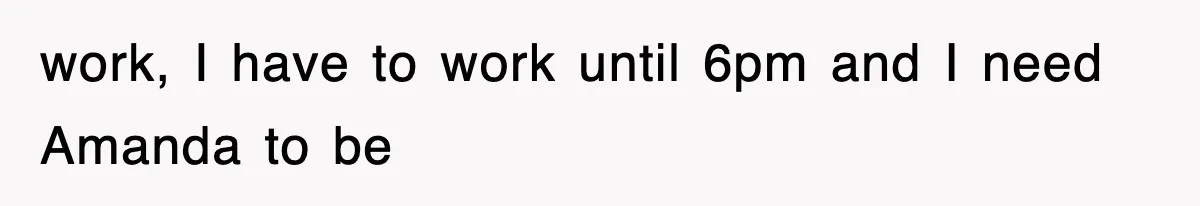 work, I have to work until 6pm and I need Amanda to be