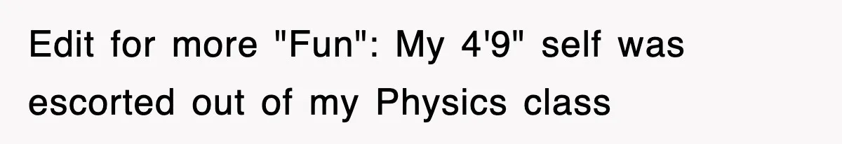 Edit for more "Fun": My 4'9" self was escorted out of my Physics class