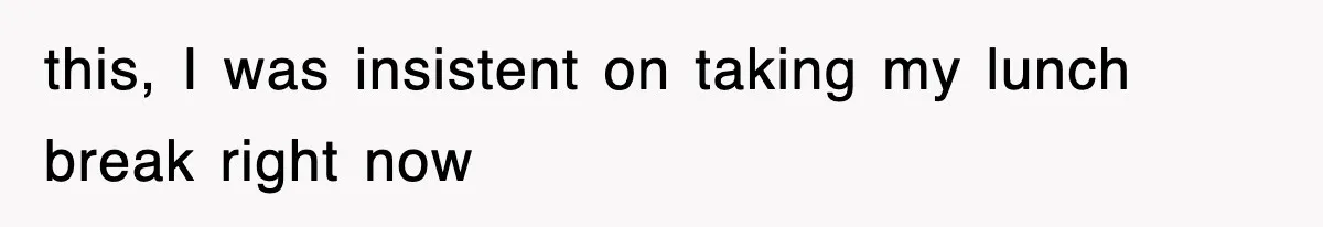 this, I was insistent on taking my lunch break right now