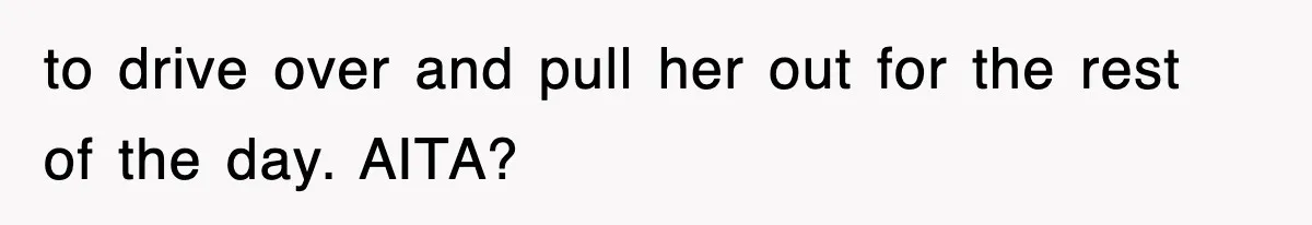 to drive over and pull her out for the rest of the day. AITA?