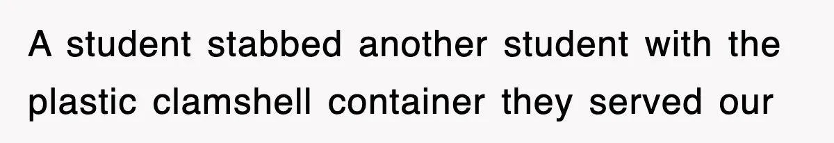 A student stabbed another student with the plastic clamshell container they served our