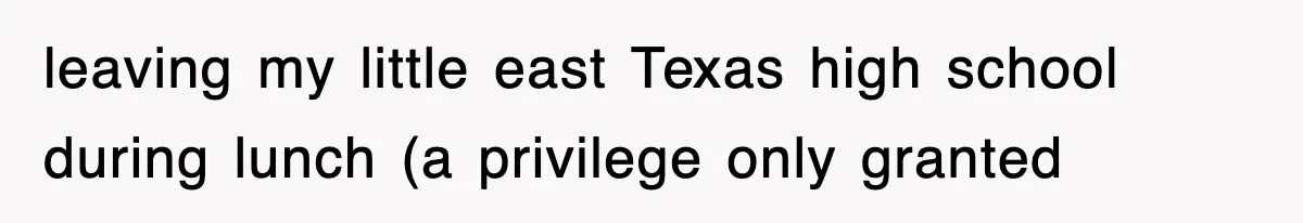 leaving my little east Texas high school during lunch (a privilege only granted