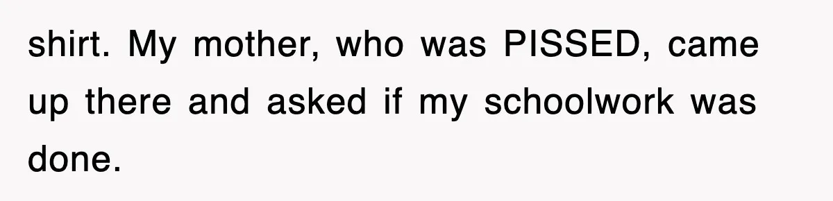 shirt. My mother, who was PISSED, came up there and asked if my schoolwork was done.