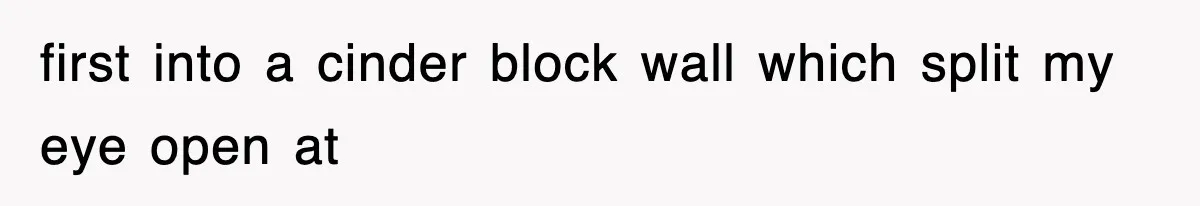 first into a cinder block wall which split my eye open at