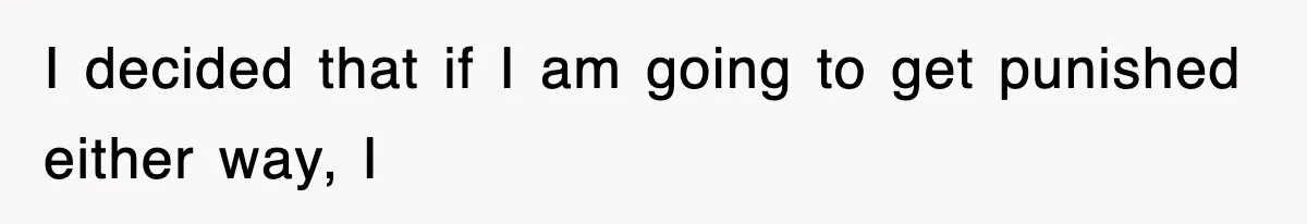 I decided that if I am going to get punished either way, I