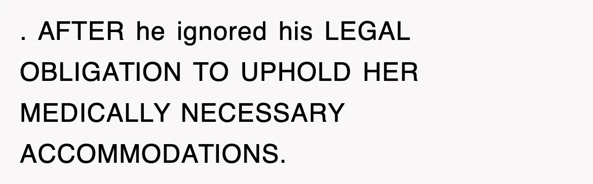 . AFTER he ignored his LEGAL OBLIGATION TO UPHOLD HER MEDICALLY NECESSARY ACCOMMODATIONS.
