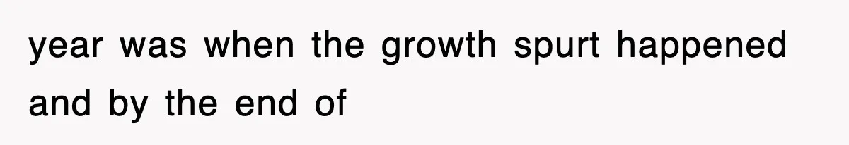 year was when the growth spurt happened and by the end of