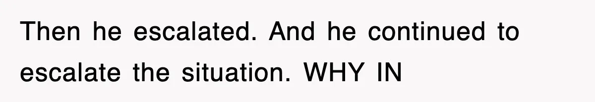 Then he escalated. And he continued to escalate the situation. WHY IN