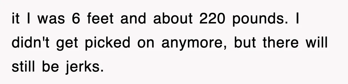 it I was 6 feet and about 220 pounds. I didn't get picked on anymore, but there will still be jerks.