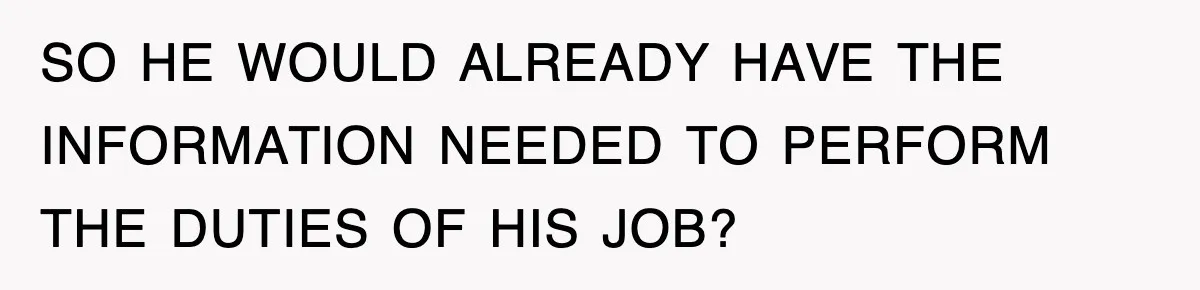 SO HE WOULD ALREADY HAVE THE INFORMATION NEEDED TO PERFORM THE DUTIES OF HIS JOB?