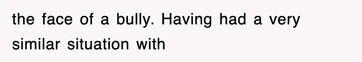 the face of a bully. Having had a very similar situation with