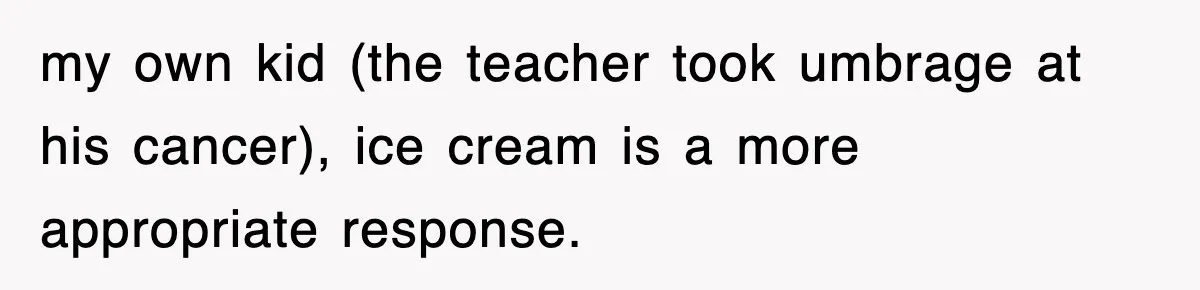 my own kid (the teacher took umbrage at his cancer), ice cream is a more appropriate response.