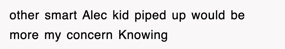 other smart Alec kid piped up would be more my concern Knowing