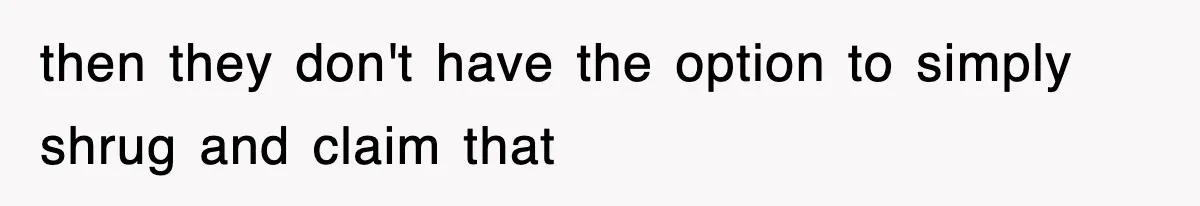 then they don't have the option to simply shrug and claim that